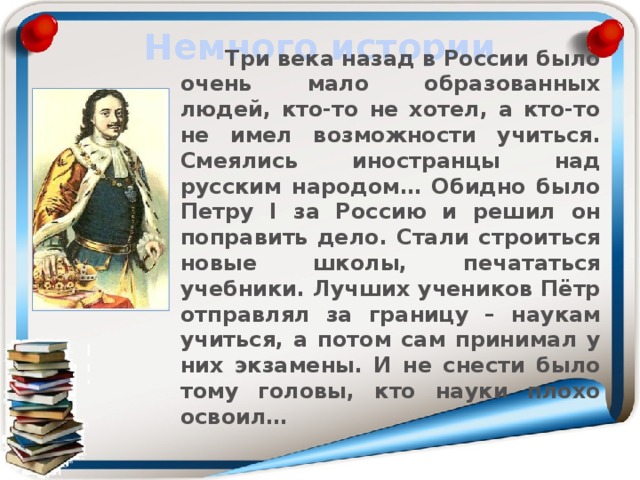 Немного истории  Три века назад в России было очень мало образованных людей, кто-то не хотел, а кто-то не имел возможности учиться. Смеялись иностранцы над русским народом… Обидно было Петру I за Россию и решил он поправить дело. Стали строиться новые школы, печататься учебники. Лучших учеников Пётр отправлял за границу – наукам учиться, а потом сам принимал у них экзамены. И не снести было тому головы, кто науки плохо освоил… 