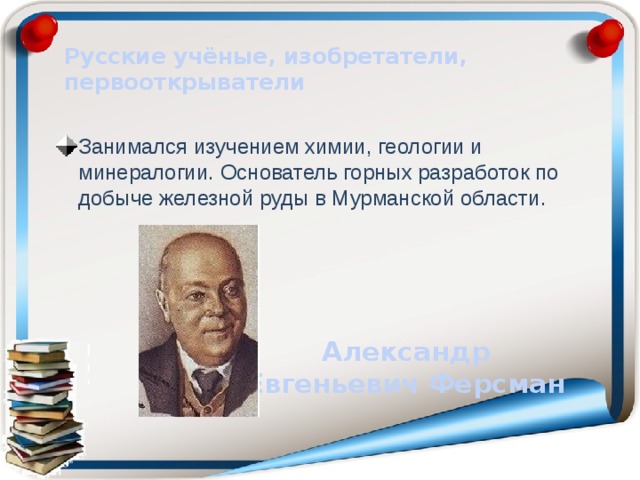 Русские учёные, изобретатели, первооткрыватели Занимался изучением химии, геологии и минералогии. Основатель горных разработок по добыче железной руды в Мурманской области. Александр Евгеньевич Ферсман 