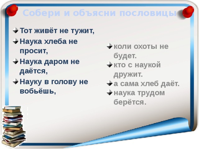 Собери и объясни пословицы Тот живёт не тужит, Наука хлеба не просит, Наука даром не даётся, Науку в голову не вобьёшь, коли охоты не будет. кто с наукой дружит. а сама хлеб даёт. наука трудом берётся.  