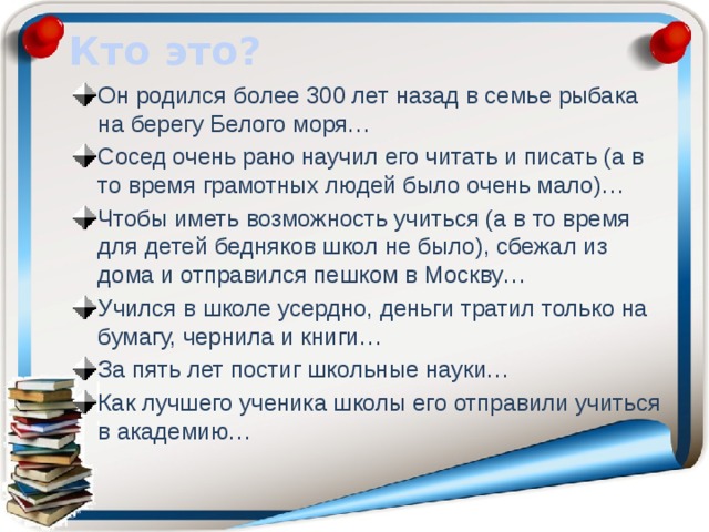 Кто это? Он родился более 300 лет назад в семье рыбака на берегу Белого моря… Сосед очень рано научил его читать и писать (а в то время грамотных людей было очень мало)… Чтобы иметь возможность учиться (а в то время для детей бедняков школ не было), сбежал из дома и отправился пешком в Москву… Учился в школе усердно, деньги тратил только на бумагу, чернила и книги… За пять лет постиг школьные науки… Как лучшего ученика школы его отправили учиться в академию… 