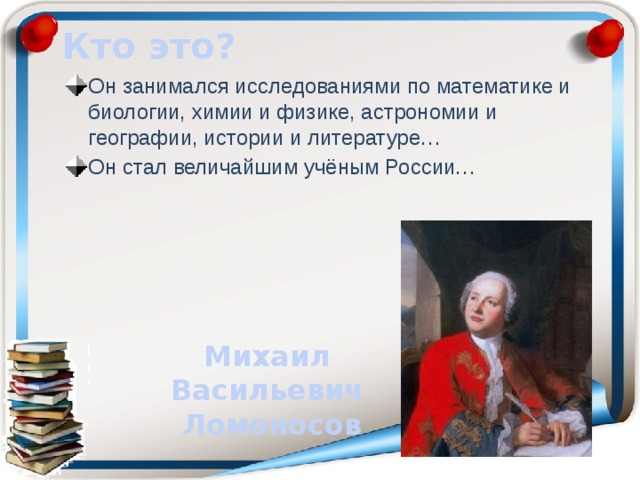 Кто это? Он занимался исследованиями по математике и биологии, химии и физике, астрономии и географии, истории и литературе… Он стал величайшим учёным России… Михаил Васильевич Ломоносов 