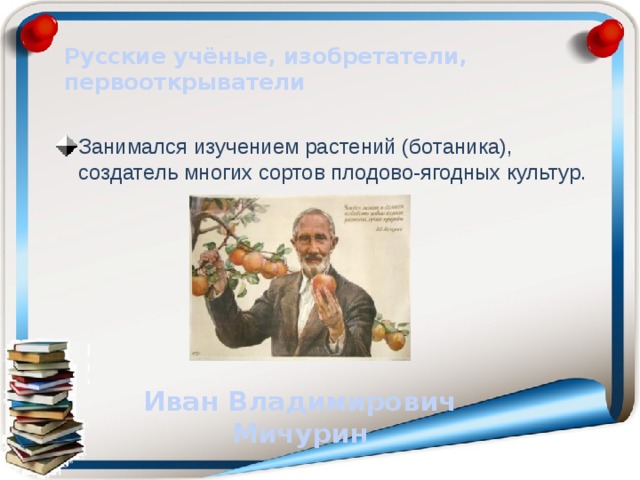 Русские учёные, изобретатели, первооткрыватели Занимался изучением растений (ботаника), создатель многих сортов плодово-ягодных культур. Иван Владимирович Мичурин 