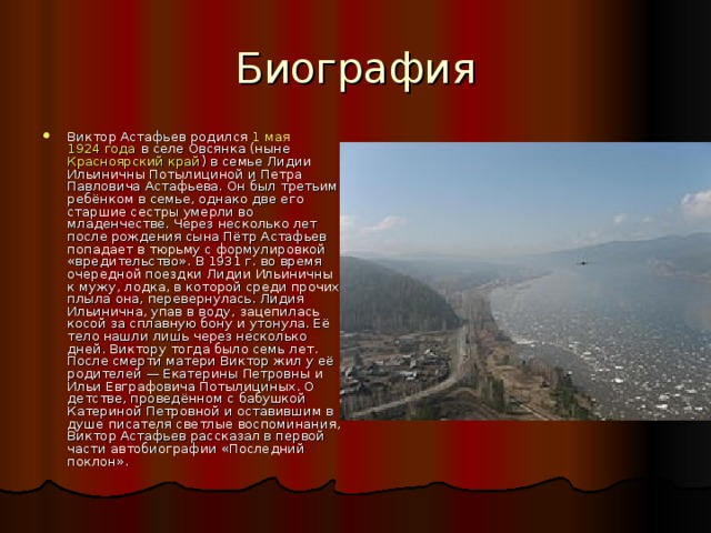 Биография Виктор Астафьев родился  1 мая   1924 года  в селе Овсянка (ныне  Красноярский край ) в семье Лидии Ильиничны Потылициной и Петра Павловича Астафьева. Он был третьим ребёнком в семье, однако две его старшие сестры умерли во младенчестве. Через несколько лет после рождения сына Пётр Астафьев попадает в тюрьму с формулировкой «вредительство». В 1931 г. во время очередной поездки Лидии Ильиничны к мужу, лодка, в которой среди прочих плыла она, перевернулась. Лидия Ильинична, упав в воду, зацепилась косой за сплавную бону и утонула. Её тело нашли лишь через несколько дней. Виктору тогда было семь лет. После смерти матери Виктор жил у её родителей — Екатерины Петровны и Ильи Евграфовича Потылициных. О детстве, проведённом с бабушкой Катериной Петровной и оставившим в душе писателя светлые воспоминания, Виктор Астафьев рассказал в первой части автобиографии «Последний поклон». 