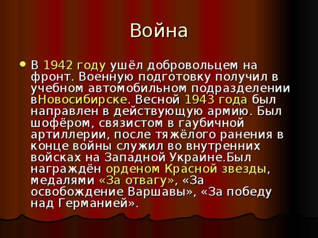 Война В  1942 году  ушёл добровольцем на фронт. Военную подготовку получил в учебном автомобильном подразделении в Новосибирске . Весной  1943 года  был направлен в действующую армию. Был шофёром, связистом в гаубичной артиллерии, после тяжёлого ранения в конце войны служил во внутренних войсках на Западной Украине.Был награждён  орденом Красной звезды , медалями  «За отвагу» , «За освобождение Варшавы», «За победу над Германией». 