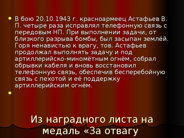 В бою 20.10.1943 г. красноармеец Астафьев В. П. четыре раза исправлял телефонную связь с передовым НП. При выполнении задачи, от близкого разрыва бомбы, был засыпан землёй. Горя ненавистью к врагу, тов. Астафьев продолжал выполнять задачу и под артиллерийско-миномётным огнём, собрал обрывки кабеля и вновь восстановил телефонную связь, обеспечив бесперебойную связь с пехотой и её поддержку артиллерийским огнём. Из наградного листа на медаль «За отвагу 