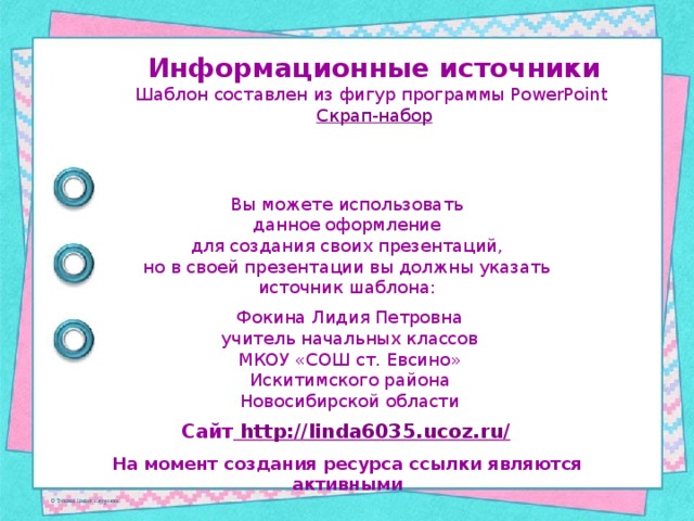 Информационные источники Шаблон составлен из фигур программы PowerPoint Скрап-набор Вы можете использовать данное оформление для создания своих презентаций, но в своей презентации вы должны указать источник шаблона: Фокина Лидия Петровна учитель начальных классов МКОУ «СОШ ст. Евсино» Искитимского района Новосибирской области Сайт http://linda6035.ucoz.ru/  На момент создания ресурса ссылки являются активными