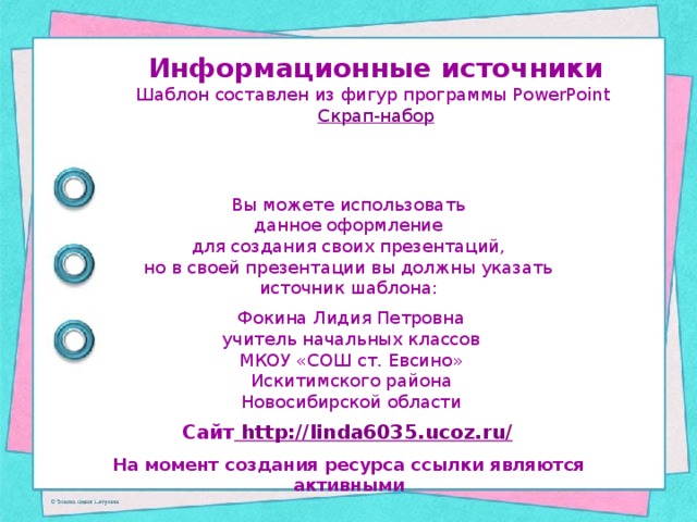 Информационные источники Шаблон составлен из фигур программы PowerPoint Скрап-набор Вы можете использовать данное оформление для создания своих презентаций, но в своей презентации вы должны указать источник шаблона: Фокина Лидия Петровна учитель начальных классов МКОУ «СОШ ст. Евсино» Искитимского района Новосибирской области Сайт http://linda6035.ucoz.ru/  На момент создания ресурса ссылки являются активными