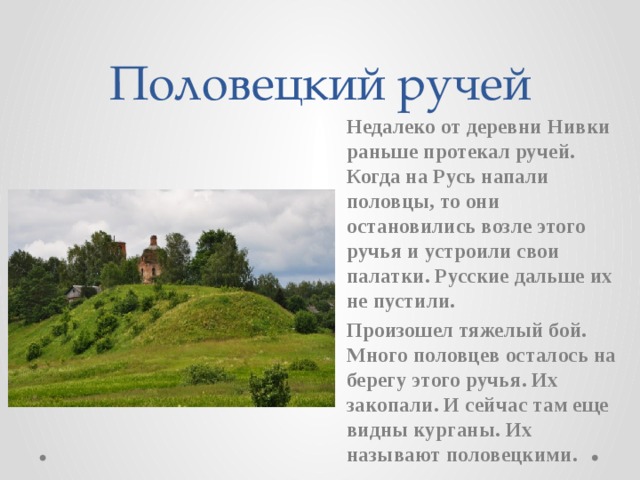 Половецкий ручей Недалеко от деревни Нивки раньше протекал ручей. Когда на Русь напали половцы, то они остановились возле этого ручья и устроили свои палатки. Русские дальше их не пустили. Произошел тяжелый бой. Много половцев осталось на берегу этого ручья. Их закопали. И сейчас там еще видны курганы. Их называют половецкими.
