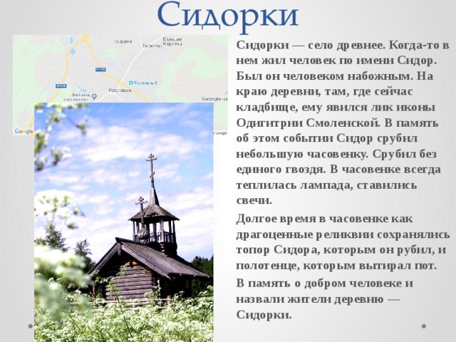 Сидорки Сидорки — село древнее. Когда-то в нем жил человек по имени Сидор. Был он человеком набожным. На краю деревни, там, где сейчас кладбище, ему явился лик иконы Одигитрии Смоленской. В память об этом событии Сидор срубил небольшую часовенку. Срубил без единого гвоздя. В часовенке всегда теплилась лампада, ставились свечи. Долгое время в часовенке как драгоценные реликвии сохранялись топор Сидора, которым он рубил, и полотенце, которым вытирал пот. В память о добром человеке и назвали жители деревню — Сидорки.