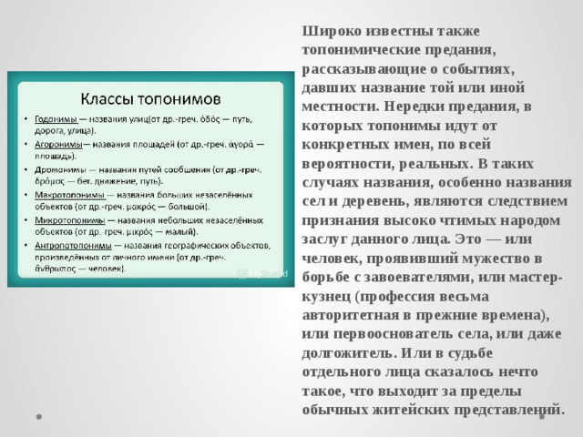 Широко известны также топонимические предания, рассказывающие о событиях, давших название той или иной местности. Нередки предания, в которых топонимы идут от конкретных имен, по всей вероятности, реальных. В таких случаях названия, особенно названия сел и деревень, являются следствием признания высоко чтимых народом заслуг данного лица. Это — или человек, проявивший мужество в борьбе с завоевателями, или мастер-кузнец (профессия весьма авторитетная в прежние времена), или первооснователь села, или даже долгожитель. Или в судьбе отдельного лица сказалось нечто такое, что выходит за пределы обычных житейских представлений.