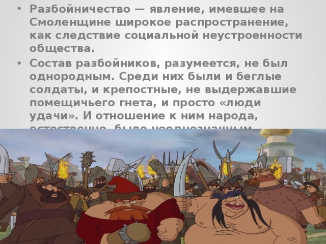 Разбойничество — явление, имевшее на Смоленщине широкое распространение, как следствие социальной неустроенности общества. Состав разбойников, разумеется, не был однородным. Среди них были и беглые солдаты, и крепостные, не выдержавшие помещичьего гнета, и просто «люди удачи». И отношение к ним народа, естественно, было неоднозначным.