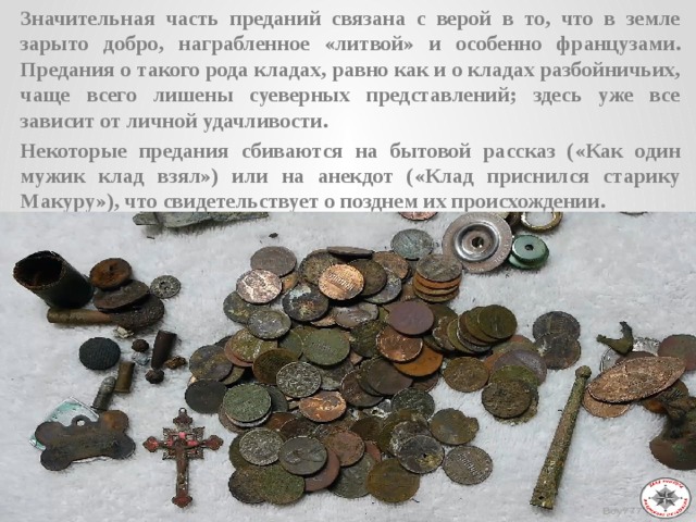 Значительная часть преданий связана с верой в то, что в земле зарыто добро, награбленное «литвой» и особенно французами. Предания о такого рода кладах, равно как и о кладах разбойничьих, чаще всего лишены суеверных представлений; здесь уже все зависит от личной удачливости. Некоторые предания сбиваются на бытовой рассказ («Как один мужик клад взял») или на анекдот («Клад приснился старику Макуру»), что свидетельствует о позднем их происхождении.