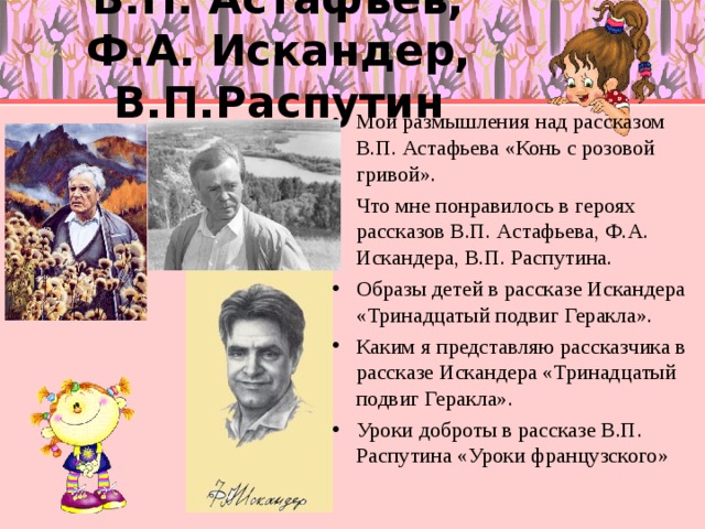  В.П. Астафьев,  Ф.А. Искандер, В.П.Распутин Мои размышления над рассказом В.П. Астафьева «Конь с розовой гривой». Что мне понравилось в героях рассказов В.П. Астафьева, Ф.А. Искандера, В.П. Распутина. Образы детей в рассказе Искандера «Тринадцатый подвиг Геракла». Каким я представляю рассказчика в рассказе Искандера «Тринадцатый подвиг Геракла». Уроки доброты в рассказе В.П. Распутина «Уроки французского» 