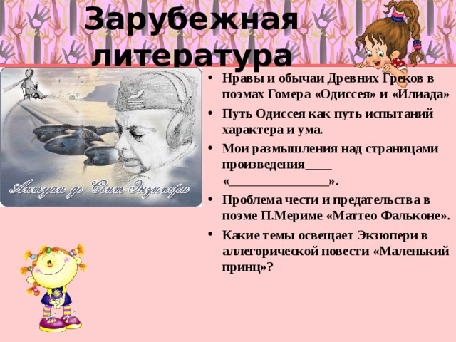 Зарубежная литература Нравы и обычаи Древних Греков в поэмах Гомера «Одиссея» и «Илиада» Путь Одиссея как путь испытаний характера и ума. Мои размышления над страницами произведения____ «_______________». Проблема чести и предательства в поэме П.Мериме «Маттео Фальконе». Какие темы освещает Экзюпери в аллегорической повести «Маленький принц»? 