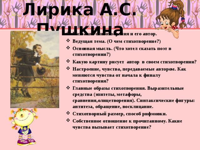 Лирика А.С. Пушкина Название стихотворения и его автор. Ведущая тема. (О чем стихотворение?) Основная мысль. (Что хотел сказать поэт в стихотворении?) Какую картину рисует автор в своем стихотворении? Настроение, чувства, передаваемые автором. Как меняются чувства от начала к финалу стихотворения? Главные образы стихотворения. Выразительные средства (эпитеты, метафоры, сравнения,олицетворения). Синтаксические фигуры: антитеза, обращение, восклицание. Стихотворный размер, способ рифмовки. Собственное отношение к прочитанному. Какие чувства вызывает стихотворение?  