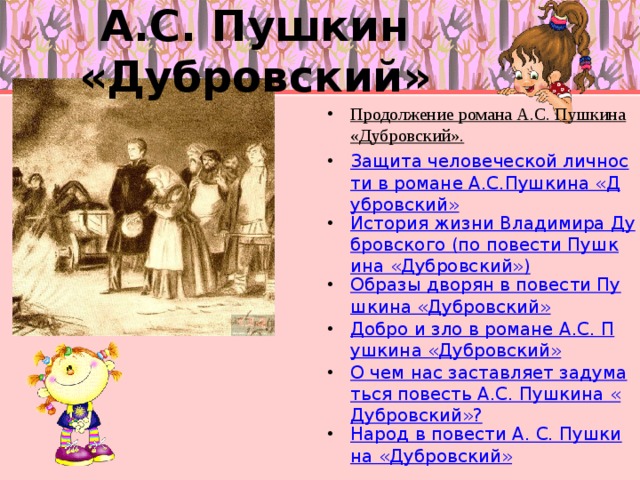 А.С. Пушкин «Дубровский» Продолжение романа А.С. Пушкина «Дубровский». Защита человеческой личности в романе А.С.Пушкина «Дубровский» История жизни Владимира Дубровского (по повести Пушкина «Дубровский») Образы дворян в повести Пушкина «Дубровский» Добро и зло в романе А.С. Пушкина «Дубровский» О чем нас заставляет задуматься повесть А.С. Пушкина «Дубровский»? Народ в повести А. С. Пушкина «Дубровский»    