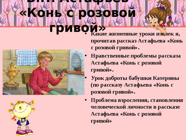 В.П. Астафьев «Конь с розовой гривой» Какие жизненные уроки извлек я, прочитав рассказ Астафьева «Конь с розовой гривой». Нравственные проблемы рассказа Астафьева «Конь с розовой гривой». Урок доброты бабушки Катерины (по рассказу Астафьева «Конь с розовой гривой». Проблема взросления, становления человеческой личности в рассказе Астафьева «Конь с розовой гривой»  