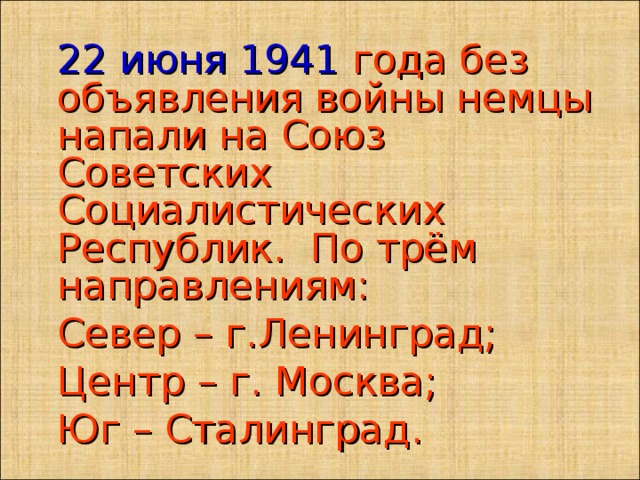  22 июня 1941 года без объявления войны немцы напали на Союз Советских Социалистических Республик. По трём направлениям:  Север – г.Ленинград;  Центр – г. Москва;  Юг – Сталинград.   