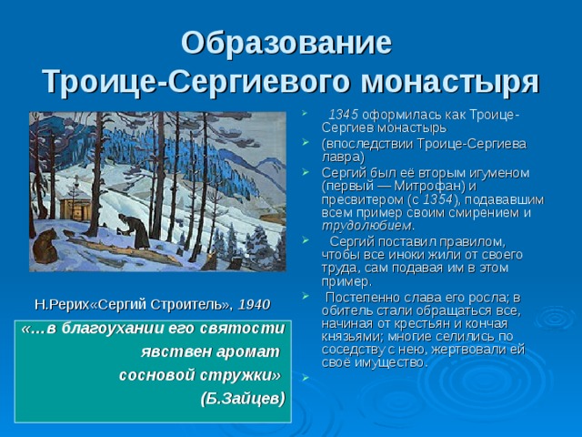 Образование  Троице-Сергиевого монастыря    1345 оформилась как Троице-Сергиев монастырь (впоследствии Троице-Сергиева лавра) Сергий был её вторым игуменом (первый — Митрофан) и пресвитером (с 1354 ), подававшим всем пример своим смирением и трудолюбием .  Сергий поставил правилом, чтобы все иноки жили от своего труда, сам подавая им в этом пример.  Постепенно слава его росла; в обитель стали обращаться все, начиная от крестьян и кончая князьями; многие селились по соседству с нею, жертвовали ей своё имущество. Н.Рерих«Сергий Строитель», 1940 «…в благоухании его святости  явствен аромат сосновой стружки» (Б.Зайцев)  