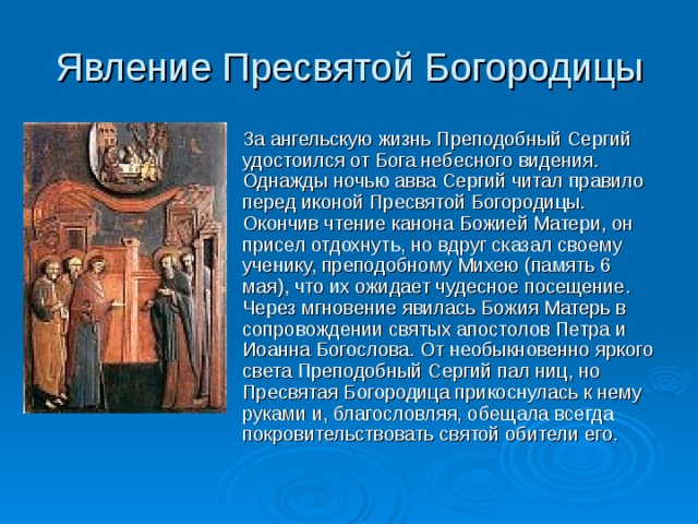 Явление Пресвятой Богородицы За ангельскую жизнь Преподобный Сергий удостоился от Бога небесного видения. Однажды ночью авва Сергий читал правило перед иконой Пресвятой Богородицы. Окончив чтение канона Божией Матери, он присел отдохнуть, но вдруг сказал своему ученику, преподобному Михею (память 6 мая), что их ожидает чудесное посещение. Через мгновение явилась Божия Матерь в сопровождении святых апостолов Петра и Иоанна Богослова. От необыкновенно яркого света Преподобный Сергий пал ниц, но Пресвятая Богородица прикоснулась к нему руками и, благословляя, обещала всегда покровительствовать святой обители его. 