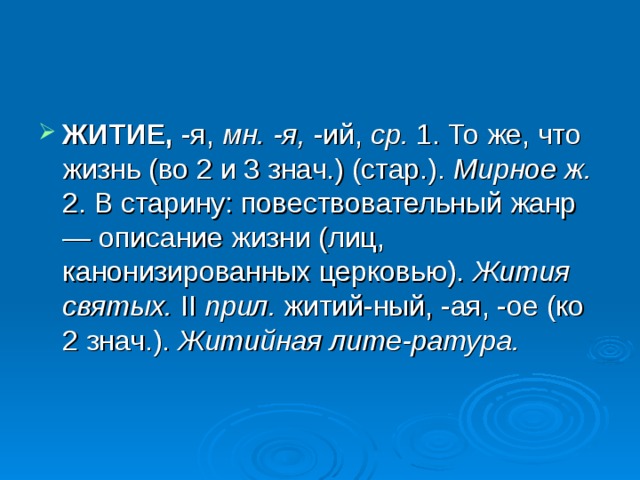 ЖИТИЕ, -я, мн. -я, -ий, ср. 1. То же, что жизнь (во 2 и 3 знач.) (стар.). Мирное ж. 2. В старину: повествовательный жанр — описание жизни (лиц, канонизированных церковью). Жития святых. II прил. житий-ный, -ая, -ое (ко 2 знач.). Житийная лите-ратура.  