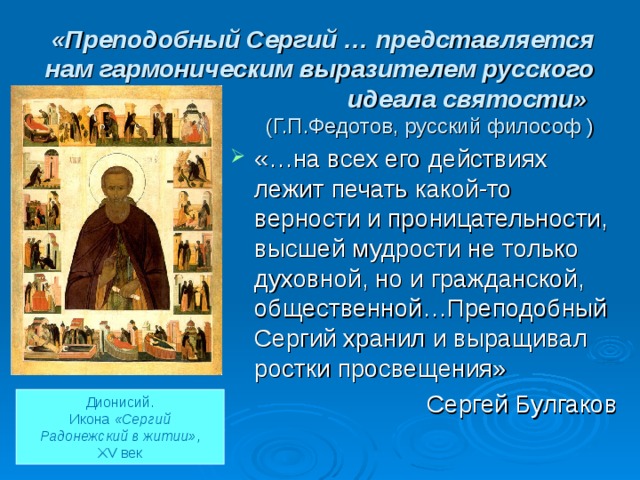 «Преподобный Сергий … представляется нам гармоническим выразителем русского идеала святости»   (Г.П.Федотов, русский философ ) «…на всех его действиях лежит печать какой-то верности и проницательности, высшей мудрости не только духовной, но и гражданской, общественной…Преподобный Сергий хранил и выращивал ростки просвещения» Сергей Булгаков Дионисий. Икона «Сергий  Радонежский в житии» , XV век 