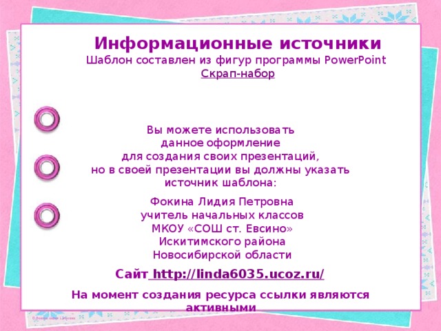 Информационные источники Шаблон составлен из фигур программы PowerPoint Скрап-набор Вы можете использовать данное оформление для создания своих презентаций, но в своей презентации вы должны указать источник шаблона: Фокина Лидия Петровна учитель начальных классов МКОУ «СОШ ст. Евсино» Искитимского района Новосибирской области Сайт http://linda6035.ucoz.ru/  На момент создания ресурса ссылки являются активными