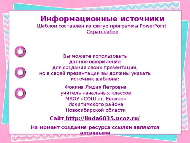 Информационные источники Шаблон составлен из фигур программы PowerPoint Скрап-набор Вы можете использовать данное оформление для создания своих презентаций, но в своей презентации вы должны указать источник шаблона: Фокина Лидия Петровна учитель начальных классов МКОУ «СОШ ст. Евсино» Искитимского района Новосибирской области Сайт http://linda6035.ucoz.ru/  На момент создания ресурса ссылки являются активными