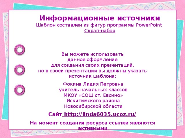Информационные источники Шаблон составлен из фигур программы PowerPoint Скрап-набор Вы можете использовать данное оформление для создания своих презентаций, но в своей презентации вы должны указать источник шаблона: Фокина Лидия Петровна учитель начальных классов МКОУ «СОШ ст. Евсино» Искитимского района Новосибирской области Сайт http://linda6035.ucoz.ru/  На момент создания ресурса ссылки являются активными