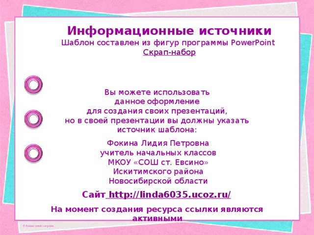 Информационные источники Шаблон составлен из фигур программы PowerPoint Скрап-набор Вы можете использовать данное оформление для создания своих презентаций, но в своей презентации вы должны указать источник шаблона: Фокина Лидия Петровна учитель начальных классов МКОУ «СОШ ст. Евсино» Искитимского района Новосибирской области Сайт http://linda6035.ucoz.ru/  На момент создания ресурса ссылки являются активными