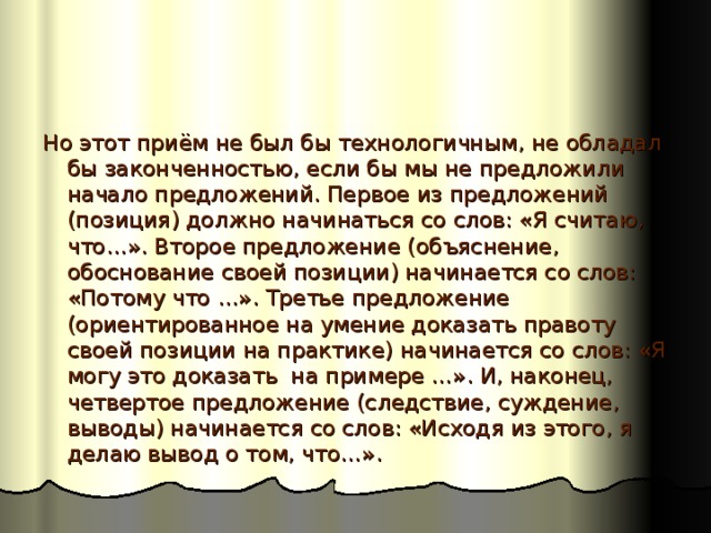 Но этот приём не был бы технологичным, не обладал бы законченностью, если бы мы не предложили начало предложений. Первое из предложений (позиция) должно начинаться со слов: «Я считаю, что…». Второе предложение (объяснение, обоснование своей позиции) начинается со слов: «Потому что …». Третье предложение (ориентированное на умение доказать правоту своей позиции на практике) начинается со слов: «Я могу это доказать на примере …». И, наконец, четвертое предложение (следствие, суждение, выводы) начинается со слов: «Исходя из этого, я делаю вывод о том, что…». 