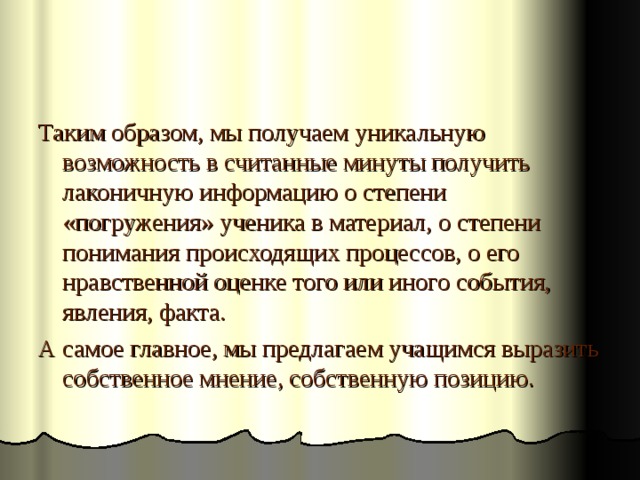 Таким образом, мы получаем уникальную возможность в считанные минуты получить лаконичную информацию о степени «погружения» ученика в материал, о степени понимания происходящих процессов, о его нравственной оценке того или иного события, явления, факта. А самое главное, мы предлагаем учащимся выразить собственное мнение, собственную позицию. 