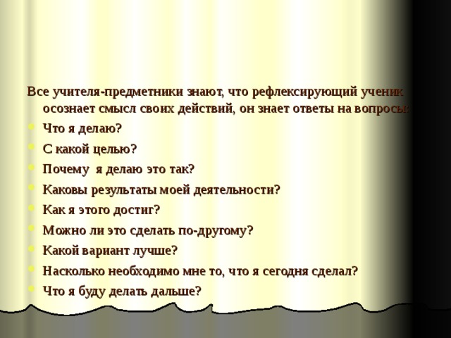 Все учителя-предметники знают, что рефлексирующий ученик осознает смысл своих действий, он знает ответы на вопросы: Что я делаю? С какой целью? Почему я делаю это так? Каковы результаты моей деятельности? Как я этого достиг? Можно ли это сделать по-другому? Какой вариант лучше? Насколько необходимо мне то, что я сегодня сделал? Что я буду делать дальше? 