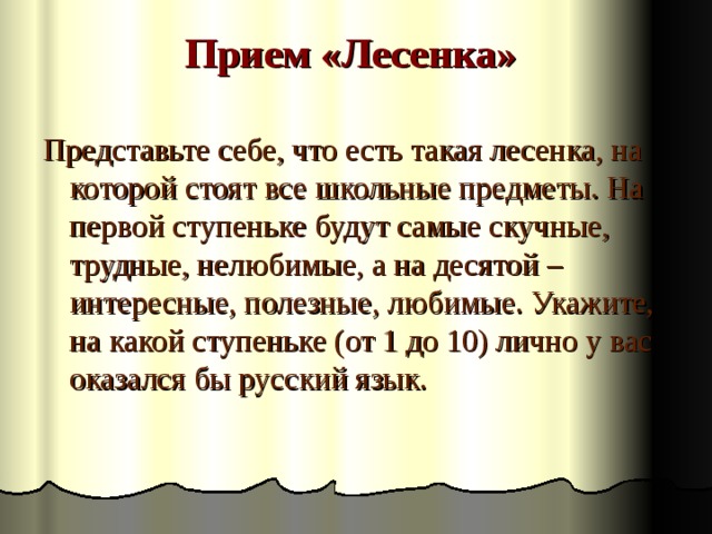 Прием «Лесенка»   Представьте себе, что есть такая лесенка, на которой стоят все школьные предметы. На первой ступеньке будут самые скучные, трудные, нелюбимые, а на десятой – интересные, полезные, любимые. Укажите, на какой ступеньке (от 1 до 10) лично у вас оказался бы русский язык. 