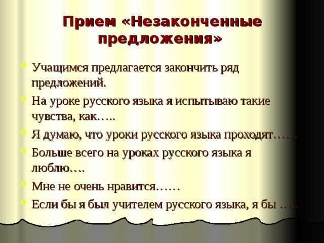 Прием «Незаконченные предложения»   Учащимся предлагается закончить ряд предложений. На уроке русского языка я испытываю такие чувства, как….. Я думаю, что уроки русского языка проходят…… Больше всего на уроках русского языка я люблю…. Мне не очень нравится…… Если бы я был учителем русского языка, я бы ….. 