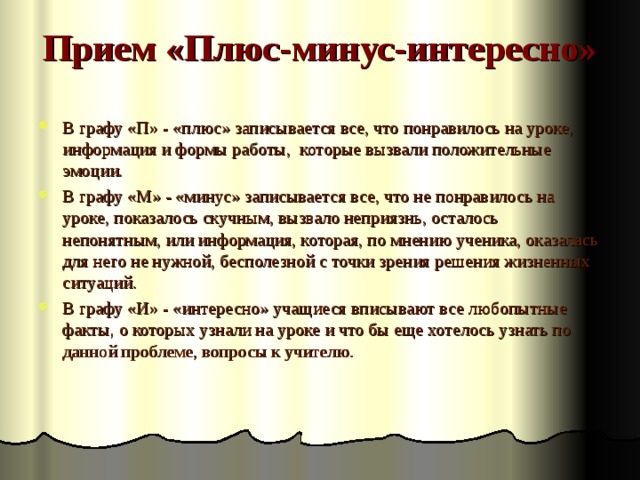 Прием «Плюс-минус-интересно»   В графу «П» - «плюс» записывается все, что понравилось на уроке, информация и формы работы, которые вызвали положительные эмоции. В графу «М» - «минус» записывается все, что не понравилось на уроке, показалось скучным, вызвало неприязнь, осталось непонятным, или информация, которая, по мнению ученика, оказалась для него не нужной, бесполезной с точки зрения решения жизненных ситуаций. В графу «И» - «интересно» учащиеся вписывают все любопытные факты, о которых узнали на уроке и что бы еще хотелось узнать по данной проблеме, вопросы к учителю. 