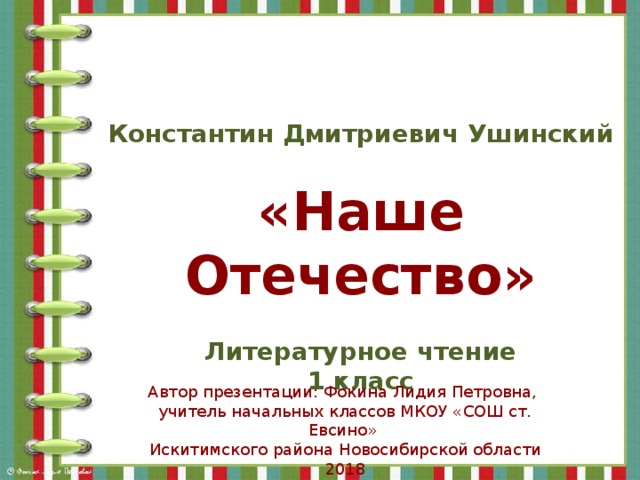 Константин Дмитриевич Ушинский  «Наше Отечество»  Литературное чтение 1 класс Автор презентации: Фокина Лидия Петровна, учитель начальных классов МКОУ «СОШ ст. Евсино» Искитимского района Новосибирской области 2018