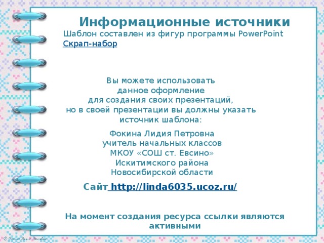 Информационные источники Шаблон составлен из фигур программы PowerPoint Скрап-набор Вы можете использовать данное оформление для создания своих презентаций, но в своей презентации вы должны указать источник шаблона: Фокина Лидия Петровна учитель начальных классов МКОУ «СОШ ст. Евсино» Искитимского района Новосибирской области Сайт http://linda6035.ucoz.ru/  На момент создания ресурса ссылки являются активными