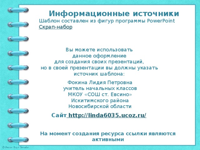 Информационные источники Шаблон составлен из фигур программы PowerPoint Скрап-набор Вы можете использовать данное оформление для создания своих презентаций, но в своей презентации вы должны указать источник шаблона: Фокина Лидия Петровна учитель начальных классов МКОУ «СОШ ст. Евсино» Искитимского района Новосибирской области Сайт http://linda6035.ucoz.ru/  На момент создания ресурса ссылки являются активными