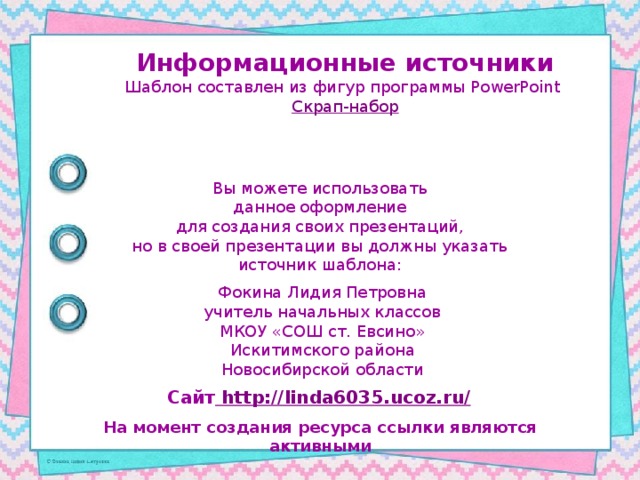 Информационные источники Шаблон составлен из фигур программы PowerPoint Скрап-набор Вы можете использовать данное оформление для создания своих презентаций, но в своей презентации вы должны указать источник шаблона: Фокина Лидия Петровна учитель начальных классов МКОУ «СОШ ст. Евсино» Искитимского района Новосибирской области Сайт http://linda6035.ucoz.ru/  На момент создания ресурса ссылки являются активными