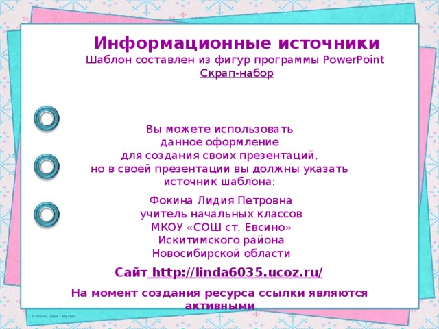 Информационные источники Шаблон составлен из фигур программы PowerPoint Скрап-набор Вы можете использовать данное оформление для создания своих презентаций, но в своей презентации вы должны указать источник шаблона: Фокина Лидия Петровна учитель начальных классов МКОУ «СОШ ст. Евсино» Искитимского района Новосибирской области Сайт http://linda6035.ucoz.ru/  На момент создания ресурса ссылки являются активными