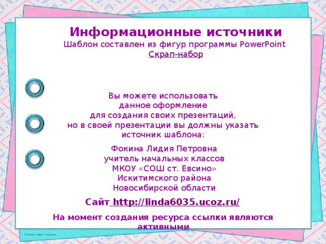 Информационные источники Шаблон составлен из фигур программы PowerPoint Скрап-набор Вы можете использовать данное оформление для создания своих презентаций, но в своей презентации вы должны указать источник шаблона: Фокина Лидия Петровна учитель начальных классов МКОУ «СОШ ст. Евсино» Искитимского района Новосибирской области Сайт http://linda6035.ucoz.ru/  На момент создания ресурса ссылки являются активными