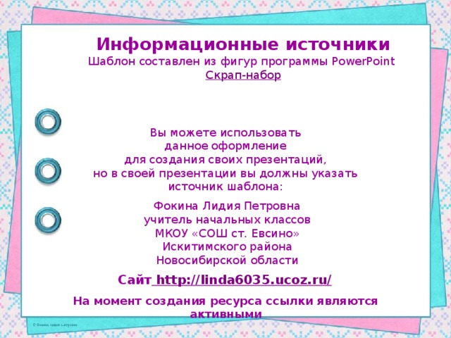 Информационные источники Шаблон составлен из фигур программы PowerPoint Скрап-набор Вы можете использовать данное оформление для создания своих презентаций, но в своей презентации вы должны указать источник шаблона: Фокина Лидия Петровна учитель начальных классов МКОУ «СОШ ст. Евсино» Искитимского района Новосибирской области Сайт http://linda6035.ucoz.ru/  На момент создания ресурса ссылки являются активными