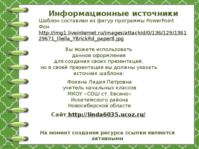 Информационные источники Шаблон составлен из фигур программы PowerPoint Фон http://img1.liveinternet.ru/images/attach/d/0/136/129/136129671_lliella_YBrickRd_paper8.jpg  Вы можете использовать данное оформление для создания своих презентаций, но в своей презентации вы должны указать источник шаблона: Фокина Лидия Петровна учитель начальных классов МКОУ «СОШ ст. Евсино» Искитимского района Новосибирской области Сайт http://linda6035.ucoz.ru/  На момент создания ресурса ссылки являются активными