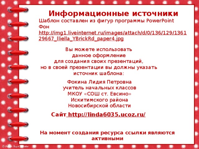 Информационные источники Шаблон составлен из фигур программы PowerPoint Фон http://img1.liveinternet.ru/images/attach/d/0/136/129/136129667_lliella_YBrickRd_paper4.jpg  Вы можете использовать данное оформление для создания своих презентаций, но в своей презентации вы должны указать источник шаблона: Фокина Лидия Петровна учитель начальных классов МКОУ «СОШ ст. Евсино» Искитимского района Новосибирской области Сайт http://linda6035.ucoz.ru/  На момент создания ресурса ссылки являются активными