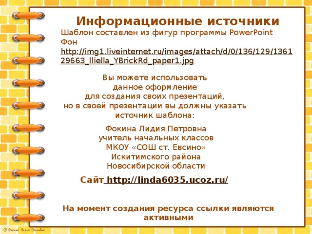 Информационные источники Шаблон составлен из фигур программы PowerPoint Фон http://img1.liveinternet.ru/images/attach/d/0/136/129/136129663_lliella_YBrickRd_paper1.jpg  Вы можете использовать данное оформление для создания своих презентаций, но в своей презентации вы должны указать источник шаблона: Фокина Лидия Петровна учитель начальных классов МКОУ «СОШ ст. Евсино» Искитимского района Новосибирской области Сайт http://linda6035.ucoz.ru/  На момент создания ресурса ссылки являются активными