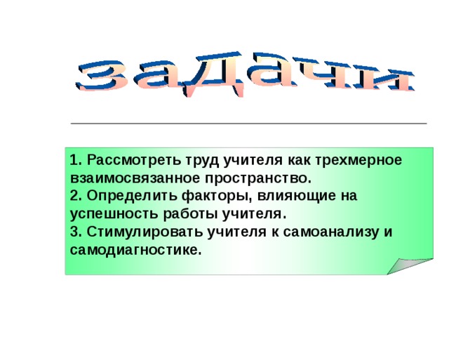 1. Рассмотреть труд учителя как трехмерное взаимосвязанное пространство. 2. Определить факторы, влияющие на успешность работы учителя. 3. Стимулировать учителя к самоанализу и самодиагностике. 