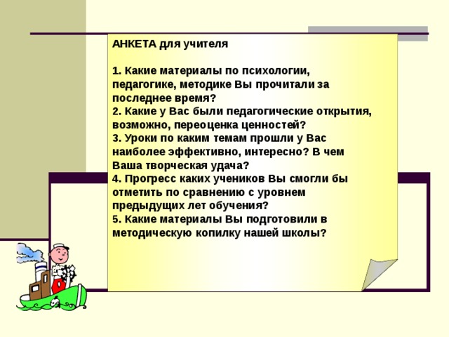 АНКЕТА для учителя  1. Какие материалы по психологии, педагогике, методике Вы прочитали за последнее время? 2. Какие у Вас были педагогические открытия, возможно, переоценка ценностей? 3. Уроки по каким темам прошли у Вас наиболее эффективно, интересно? В чем Ваша творческая удача? 4. Прогресс каких учеников Вы смогли бы отметить по сравнению с уровнем предыдущих лет обучения? 5. Какие материалы Вы подготовили в методическую копилку нашей школы?  АНКЕТА для учителя  1. Какие материалы по психологии, педагогике, методике Вы прочитали за последнее время? 2. Какие у Вас были педагогические открытия, возможно, переоценка ценностей? 3. Уроки по каким темам прошли у Вас наиболее эффективно, интересно? В чем Ваша творческая удача? 4. Прогресс каких учеников Вы смогли бы отметить по сравнению с уровнем предыдущих лет обучения? 5. Какие материалы Вы подготовили в методическую копилку нашей школы?  
