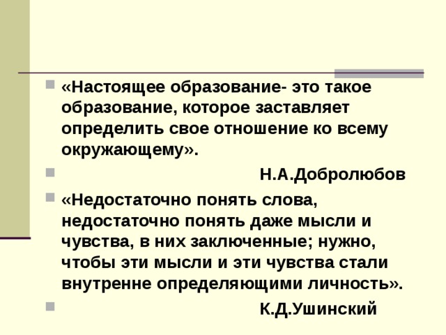«Настоящее образование- это такое образование, которое заставляет определить свое отношение ко всему окружающему».  Н.А.Добролюбов «Недостаточно понять слова, недостаточно понять даже мысли и чувства, в них заключенные; нужно, чтобы эти мысли и эти чувства стали внутренне определяющими личность».  К.Д.Ушинский 