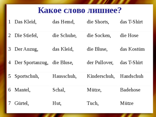 Какое слово лишнее? 1 Das Kleid, 2 das Hemd, Die Stiefel, 3 Der Anzug, die Shorts, 4 die Schuhe, 5 Der Sportanzug, das T-Shirt das Kleid, die Socken, Sportschuh, 6 die Bluse, die Bluse, die Hose Mantel, 7 der Pullover, Hausschuh, das Kostüm Kinderschuh, das T-Shirt Schal, Gürtel, Handschuh Mütze, Hut, Badehose Tuch, Mütze 